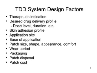 5 
TDD System Design Factors 
• Therapeutic indication 
• Desired drug delivery profile 
- Dose level, duration, etc. 
• Skin adhesion profile 
• Application site 
• Ease of application 
• Patch size, shape, appearance, comfort 
• Wear period 
• Packaging 
• Patch disposal 
• Patch cost 
 