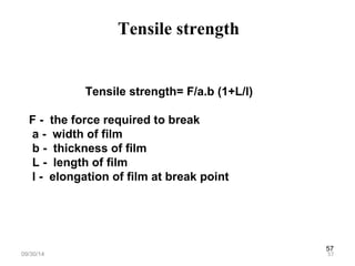 57 
Tensile strength 
Tensile strength= F/a.b (1+L/l) 
F - the force required to break 
a - width of film 
b - thickness of film 
L - length of film 
l - elongation of film at break point 
09/30/14 57 
 