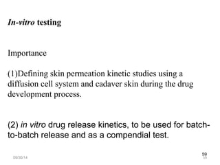 59 
In-vitro testing 
Importance 
(1)Defining skin permeation kinetic studies using a 
diffusion cell system and cadaver skin during the drug 
development process. 
(2) in vitro drug release kinetics, to be used for batch-to- 
batch release and as a compendial test. 
09/30/14 59 
 