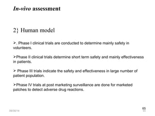 65 
In-vivo assessment 
2} Human model 
. Phase I clinical trials are conducted to determine mainly safety in 
volunteers. 
Phase II clinical trials determine short term safety and mainly effectiveness 
in patients. 
 Phase III trials indicate the safety and effectiveness in large number of 
patient population. 
Phase IV trials at post marketing surveillance are done for marketed 
patches to detect adverse drug reactions. 
09/30/14 65 
 