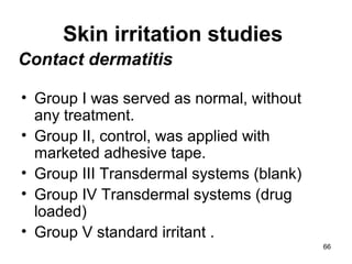 Skin irritation studies 
• Group I was served as normal, without 
any treatment. 
• Group II, control, was applied with 
marketed adhesive tape. 
• Group III Transdermal systems (blank) 
• Group IV Transdermal systems (drug 
loaded) 
• Group V standard irritant . 
66 
Contact dermatitis 
 