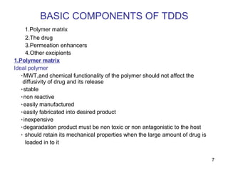 7 
BASIC COMPONENTS OF TDDS 
1.Polymer matrix 
2.The drug 
3.Permeation enhancers 
4.Other excipients 
1.Polymer matrix 
Ideal polymer 
٠MWT,and chemical functionality of the polymer should not affect the 
diffusivity of drug and its release 
٠stable 
٠non reactive 
٠easily manufactured 
٠easily fabricated into desired product 
٠inexpensive 
٠degaradation product must be non toxic or non antagonistic to the host 
٠ should retain its mechanical properties when the large amount of drug is 
loaded in to it 
 