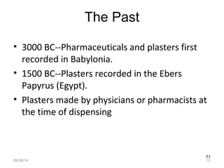 71 
The Past 
• 3000 BC--Pharmaceuticals and plasters first 
recorded in Babylonia. 
• 1500 BC--Plasters recorded in the Ebers 
Papyrus (Egypt). 
• Plasters made by physicians or pharmacists at 
the time of dispensing 
09/30/14 71 
 