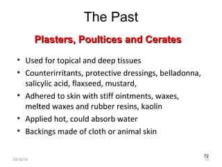 72 
The Past 
P Plasters, Poouullttiicceess aanndd CCeerraatteess 
• Used for topical and deep tissues 
• Counterirritants, protective dressings, belladonna, 
salicylic acid, flaxseed, mustard, 
• Adhered to skin with stiff ointments, waxes, 
melted waxes and rubber resins, kaolin 
• Applied hot, could absorb water 
• Backings made of cloth or animal skin 
09/30/14 72 
 