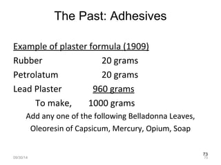 73 
The Past: Adhesives 
Example of plaster formula (1909) 
Rubber 20 grams 
Petrolatum 20 grams 
Lead Plaster 960 grams 
To make, 1000 grams 
Add any one of the following Belladonna Leaves, 
Oleoresin of Capsicum, Mercury, Opium, Soap 
09/30/14 73 
 