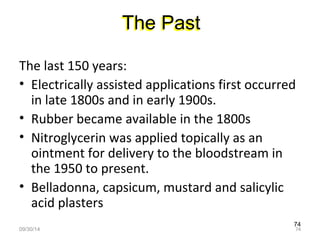 The Past 
The last 150 years: 
• Electrically assisted applications first occurred 
in late 1800s and in early 1900s. 
• Rubber became available in the 1800s 
• Nitroglycerin was applied topically as an 
ointment for delivery to the bloodstream in 
the 1950 to present. 
• Belladonna, capsicum, mustard and salicylic 
acid plasters 
74 
09/30/14 74 
 
