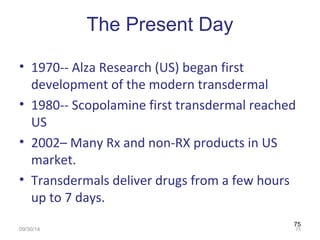 75 
The Present Day 
• 1970-- Alza Research (US) began first 
development of the modern transdermal 
• 1980-- Scopolamine first transdermal reached 
US 
• 2002– Many Rx and non-RX products in US 
market. 
• Transdermals deliver drugs from a few hours 
up to 7 days. 
09/30/14 75 
