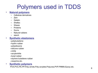 8 
Polymers used in TDDS 
• Natural polymers 
– Cellulose derivatives 
– Zein 
– Gelatin 
– Shellac 
– Waxes 
– Proteins 
– Gums 
– Natural rubbers 
– starch 
• Synthetic elastomers 
--polybutadiene 
--hydrin rubber 
--polysiloxone 
--silicone rubber 
--nitrile 
--acrylonitrile 
--butyl rubber 
--styrene butadiene rubber 
--neoprine etc. 
• Synthetic polymers 
PVA,PVC,PE,PP,Poly amide,Poly acrylate,Polyurea,PVP,PMMA,Epoxy etc. 
 