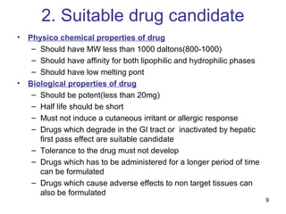 9 
2. Suitable drug candidate 
• Physico chemical properties of drug 
– Should have MW less than 1000 daltons(800-1000) 
– Should have affinity for both lipophilic and hydrophilic phases 
– Should have low melting pont 
• Biological properties of drug 
– Should be potent(less than 20mg) 
– Half life should be short 
– Must not induce a cutaneous irritant or allergic response 
– Drugs which degrade in the GI tract or inactivated by hepatic 
first pass effect are suitable candidate 
– Tolerance to the drug must not develop 
– Drugs which has to be administered for a longer period of time 
can be formulated 
– Drugs which cause adverse effects to non target tissues can 
also be formulated 
 