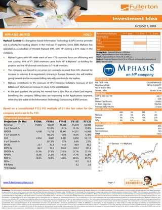 October 7, 2010

                                                                                              Recommendations                 <= 1 year        1 - 2 yrs        2 - 5 yrs
    MPHASIS LIMITED                                                                HOLD
                                                                                              Strong Buy
MphasiS Limited is a Bangalore based Information Technology & BPO service provider            Buy
                                                                                              Hold
and is among the leading players in the mid-size IT segment. Since 2008, Mphasis has
                                                                                              Reduce
operated as a subsidiary of Hewlett Packard (HP), with HP owning a 61% stake in the           Sell
company.                                                                                      Strong Buy – Expected Returns > 20% p.a.
                                                                                              Buy – Expected Returns from 10 to 20% p.a.
•    MphasiS gains with HPs wide reach of over 170 countries; focus on offshoring and         Hold – Expected Returns from 0 % to 10% p.a.
                                                                                              Reduce – Expected Returns from 0 % to 10% p.a. with possible downside risk
     cost cutting. 44% of FY 2009 revenues came from HP & Mphasis’ co-bidding for             Sell – Returns < 0 %

     projects and the HP channel contributes to 71% of revenues.
•    The company was forced to cut prices on contracts received from HPs channel for
     increase in volumes & re-negotiated contracts in Europe. However, this will stablise
     going forward and an increased billing rate will contribute to the topline.             STOCK DATA
•    Mphasis contributes to 4% revenues of HPs Enterprise Solutions revenues of $34          BSE / NSE Code                                                 526299/MPHASIS
                                                                                             Bloomberg Code                                                  MPHL IN EQUITY
     billion, and Mphasis can increase its share in the contribution.                        No. of Shares (Mn)                                                          210
                                                                                             Sensex / Nifty
•    In the past quarters, the pricing has moved from a Cost Plus to a Rate Card regime,                                                                       20,408 / 6146
                                                                                             PRICE DATA
     benefiting the company. Billing rates are improving in the Applications segment,        CMP Rs (6th Oct '10)                                                      641.7
     while they are stable in the Information Technology Outsourcing & BPO services.         Beta                                                                       0.60
                                                                                             Market Cap (Rs mn)                                                      134,663
                                                                                             52 Week High-low                                                        796/545
                                                                                             Average Daily Volume                                                    137,024
Based on a consolidated FY12 P/E multiple of 15 the fair value for the                       STOCK RETURN (%)
company works out to Rs. 723.                                                                                     30D                  3M             6M              1Y
                                                                                             Mphasis               2%                   5%             0%            -4%
Financial Snapshot                                                                           Sensex                3%                  17%            15%            21%
                                                                                             Nifty                 3%                  17%            15%            23%
Projections (Rs Mn)             FY08A        FY09A        FY10E         FY11E      FY12E
                                                                                             SHARE HOLDING PATTERN (%)
Revenue                          19,065       42,639       48,238       55,539     63,988    Promoter                                                                       60.6
Y-o-Y Growth %                               123.6%         13.1%        15.1%      15.2%    Institution                                                                    26.0
EBIDTA                            4,108       11,758       12,441       14,251     16,069    Non Institution                                                                13.4
                                                                                             Total                                                                         100.0
Y-o-Y Growth %                               186.2%          5.8%        14.6%      12.8%
                                                                                             1 Year Price Performance (Rel. to Sensex)
PAT                               2,954        9,087         9,331        9,850    10,117
                                                                                                25
Y-o-Y Growth %                               207.6%          2.7%         5.6%       2.7%
                                                                                                20               Sensex         Mphasis
EPS Rs                             23.7         42.8          44.5         46.9       48.2
                                                                                                15
BVPS Rs                            86.2         95.5         156.2        203.2      251.4
                                                                                                10
EBIDTA %                         21.5%        27.6%        25.8%        25.7%      25.1%
                                                                                                 5
NPM %                            15.5%        21.3%        19.3%        17.7%      15.8%
                                                                                                 0
ROE %                            16.3%        16.3%        44.8%        28.5%      23.1%
                                                                                                -5
PER x                                                                      13.7       13.3
                                                                                               -10
P/B Ratio                                                                    3.2       2.6
*Y/E October                                                                                   -15
                                                                                               -20




www.fullertonsecurities.co.in                                                                               Page | 1
 
