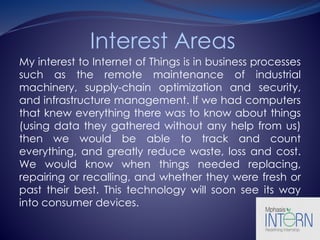Interest Areas
My interest to Internet of Things is in business processes
such as the remote maintenance of industrial
machinery, supply-chain optimization and security,
and infrastructure management. If we had computers
that knew everything there was to know about things
(using data they gathered without any help from us)
then we would be able to track and count
everything, and greatly reduce waste, loss and cost.
We would know when things needed replacing,
repairing or recalling, and whether they were fresh or
past their best. This technology will soon see its way
into consumer devices.
 