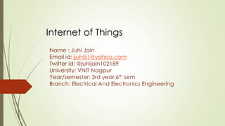 Name : Juhi Jain
Email id: jjuhi51@yahoo.com
Twitter id: @juhijain102189
University: VNIT Nagpur
Year/semester: 3rd year,6th sem
Branch: Electrical And Electronics Engineering
Internet of Things
 