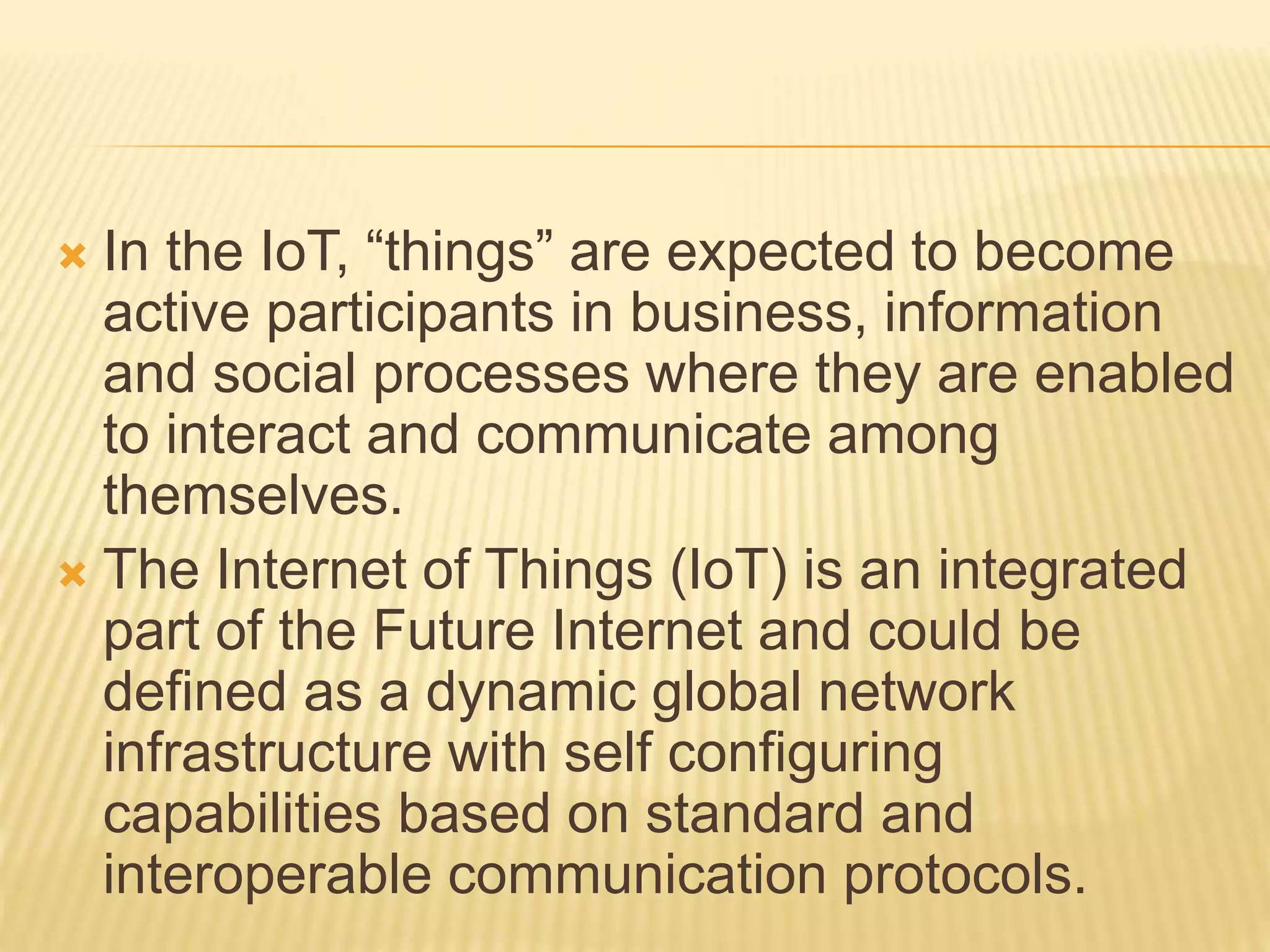  In the IoT, “things” are expected to become
active participants in business, information
and social processes where they are enabled
to interact and communicate among
themselves.
 The Internet of Things (IoT) is an integrated
part of the Future Internet and could be
defined as a dynamic global network
infrastructure with self configuring
capabilities based on standard and
interoperable communication protocols.
 