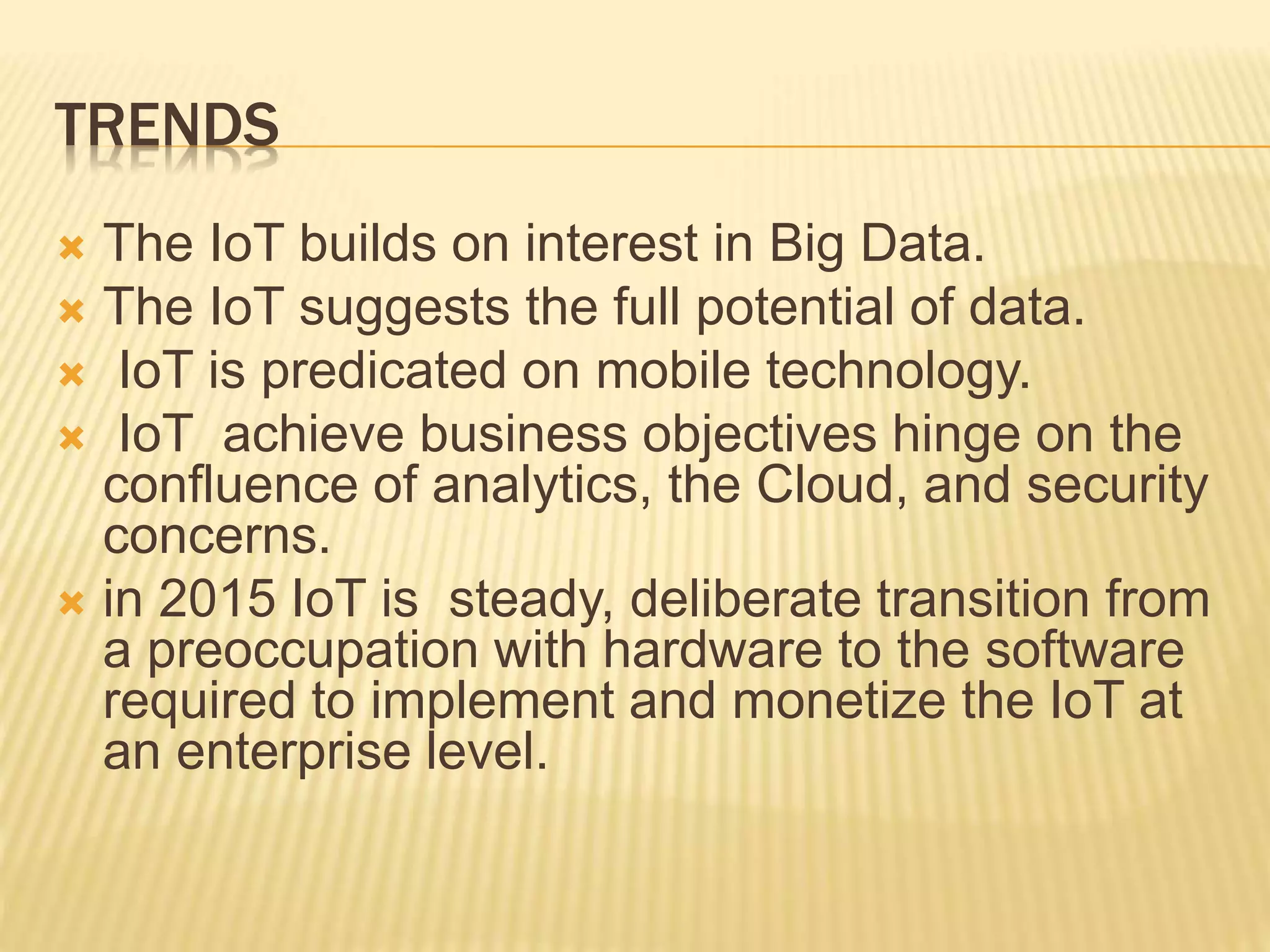 TRENDS
 The IoT builds on interest in Big Data.
 The IoT suggests the full potential of data.
 IoT is predicated on mobile technology.
 IoT achieve business objectives hinge on the
confluence of analytics, the Cloud, and security
concerns.
 in 2015 IoT is steady, deliberate transition from
a preoccupation with hardware to the software
required to implement and monetize the IoT at
an enterprise level.
 