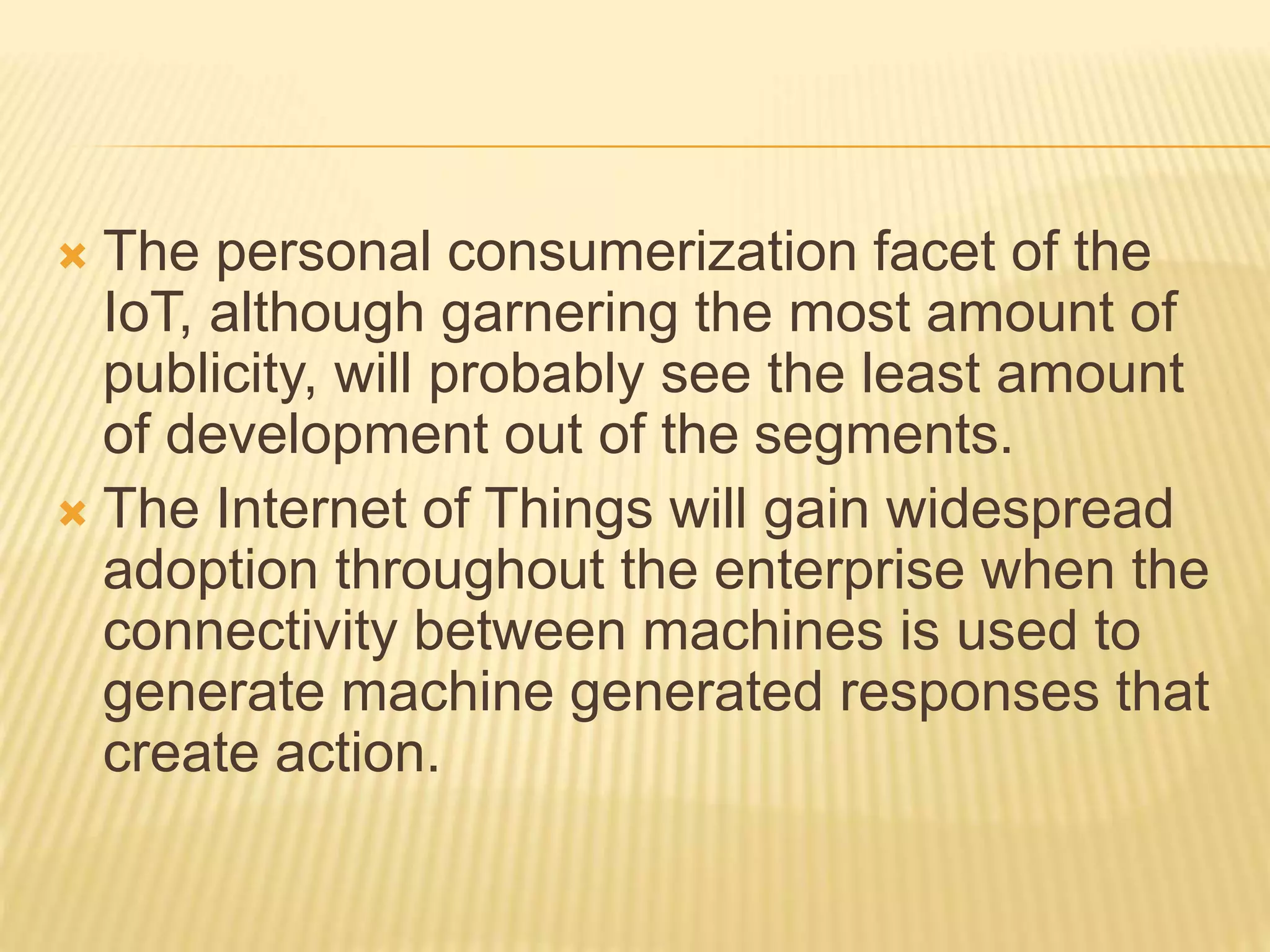  The personal consumerization facet of the
IoT, although garnering the most amount of
publicity, will probably see the least amount
of development out of the segments.
 The Internet of Things will gain widespread
adoption throughout the enterprise when the
connectivity between machines is used to
generate machine generated responses that
create action.
 
