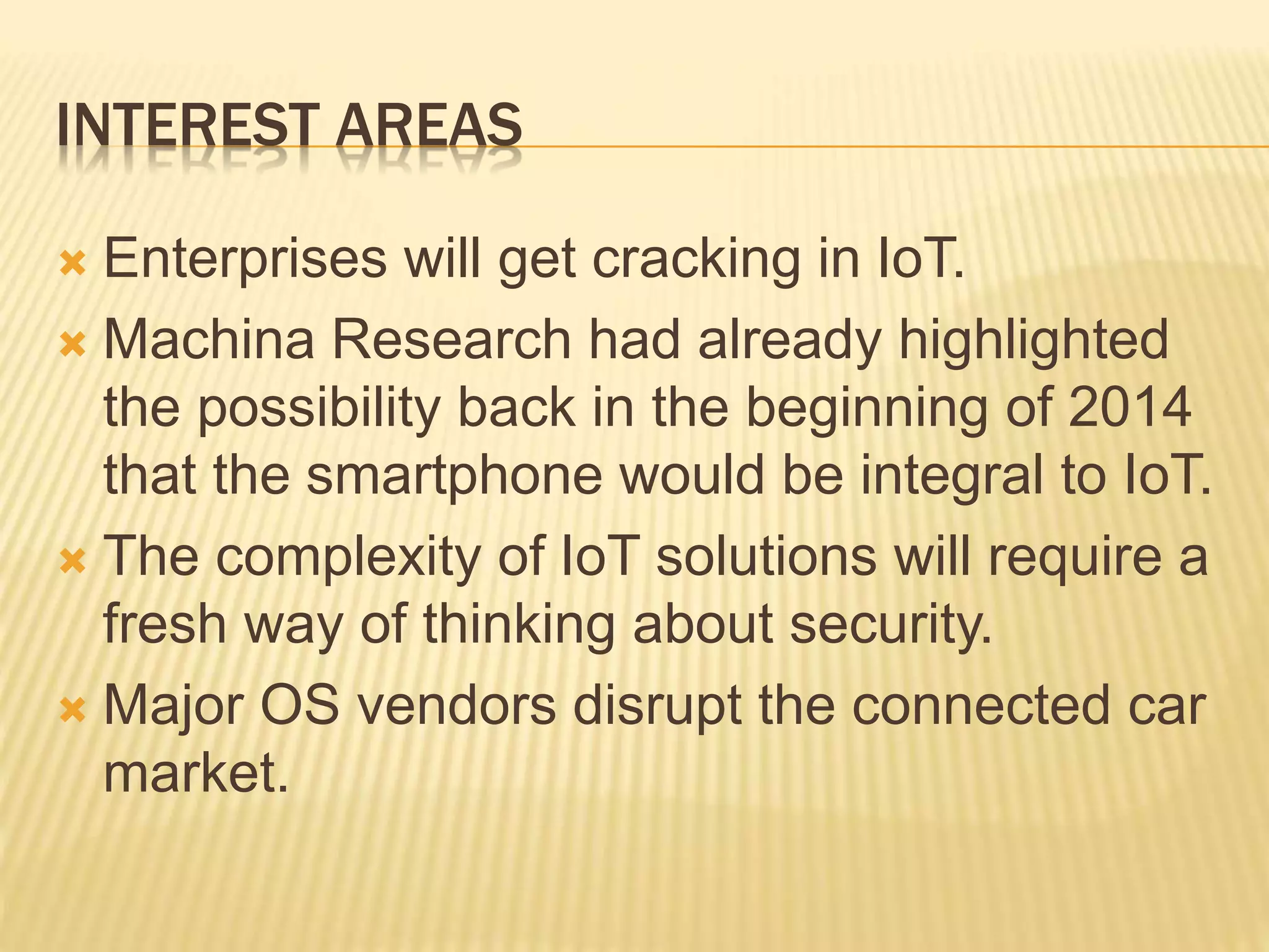 INTEREST AREAS
 Enterprises will get cracking in IoT.
 Machina Research had already highlighted
the possibility back in the beginning of 2014
that the smartphone would be integral to IoT.
 The complexity of IoT solutions will require a
fresh way of thinking about security.
 Major OS vendors disrupt the connected car
market.
 