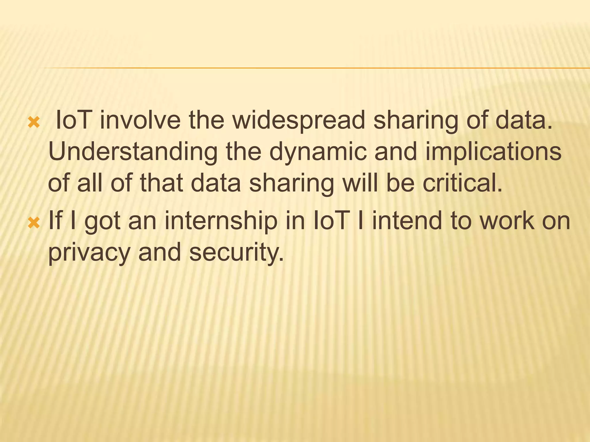  IoT involve the widespread sharing of data.
Understanding the dynamic and implications
of all of that data sharing will be critical.
 If I got an internship in IoT I intend to work on
privacy and security.
 