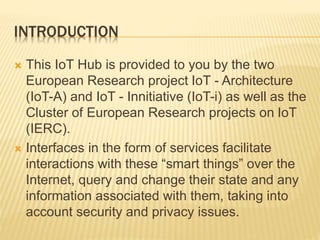 INTRODUCTION
 This IoT Hub is provided to you by the two
European Research project IoT - Architecture
(IoT-A) and IoT - Innitiative (IoT-i) as well as the
Cluster of European Research projects on IoT
(IERC).
 Interfaces in the form of services facilitate
interactions with these “smart things” over the
Internet, query and change their state and any
information associated with them, taking into
account security and privacy issues.
 