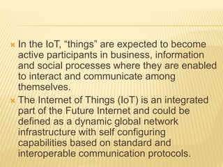  In the IoT, “things” are expected to become
active participants in business, information
and social processes where they are enabled
to interact and communicate among
themselves.
 The Internet of Things (IoT) is an integrated
part of the Future Internet and could be
defined as a dynamic global network
infrastructure with self configuring
capabilities based on standard and
interoperable communication protocols.
 