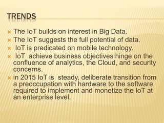 TRENDS
 The IoT builds on interest in Big Data.
 The IoT suggests the full potential of data.
 IoT is predicated on mobile technology.
 IoT achieve business objectives hinge on the
confluence of analytics, the Cloud, and security
concerns.
 in 2015 IoT is steady, deliberate transition from
a preoccupation with hardware to the software
required to implement and monetize the IoT at
an enterprise level.
 