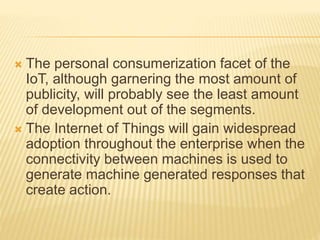  The personal consumerization facet of the
IoT, although garnering the most amount of
publicity, will probably see the least amount
of development out of the segments.
 The Internet of Things will gain widespread
adoption throughout the enterprise when the
connectivity between machines is used to
generate machine generated responses that
create action.
 