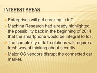 INTEREST AREAS
 Enterprises will get cracking in IoT.
 Machina Research had already highlighted
the possibility back in the beginning of 2014
that the smartphone would be integral to IoT.
 The complexity of IoT solutions will require a
fresh way of thinking about security.
 Major OS vendors disrupt the connected car
market.
 