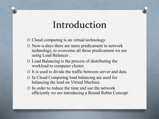 Introduction
O Cloud computing is an virtual technology.
O Now-a-days there are more predicament in network
technology, to overcome all those predicament we are
using Load Balancer .
O Load Balancing is the process of distributing the
workload to computer cluster.
O It is used to divide the traffic between server and data.
O In Cloud Computing load balancing are used for
balancing the load on Virtual Machine.
O In order to reduce the time and use the network
efficiently we are introducing a Round Robin Concept.
 