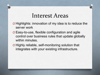 Interest Areas
O Highlights: innovation of my idea is to reduce the
server work
O Easy-to-use, flexible configuration and agile
control over business rules that update globally
within minutes.
O Highly reliable, self-monitoring solution that
integrates with your existing infrastructure.
 