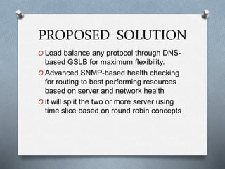 PROPOSED SOLUTION
O Load balance any protocol through DNS-
based GSLB for maximum flexibility.
O Advanced SNMP-based health checking
for routing to best performing resources
based on server and network health
O it will split the two or more server using
time slice based on round robin concepts
 