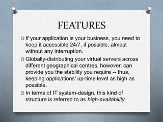 FEATURES
O If your application is your business, you need to
keep it accessible 24/7, if possible, almost
without any interruption.
O Globally-distributing your virtual servers across
different geographical centres, however, can
provide you the stability you require -- thus,
keeping applications' up-time level as high as
possible.
O In terms of IT system-design, this kind of
structure is referred to as high-availability
 