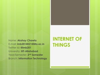 INTERNET OF
THINGS
Name: Akshay Chawla
E-mail: imb2014021@iiita.ac.in
Twitter Id: @imb201
University: IIIT-Allahabad
Year/Semester: 2nd Semester
Branch: Information Technology
 