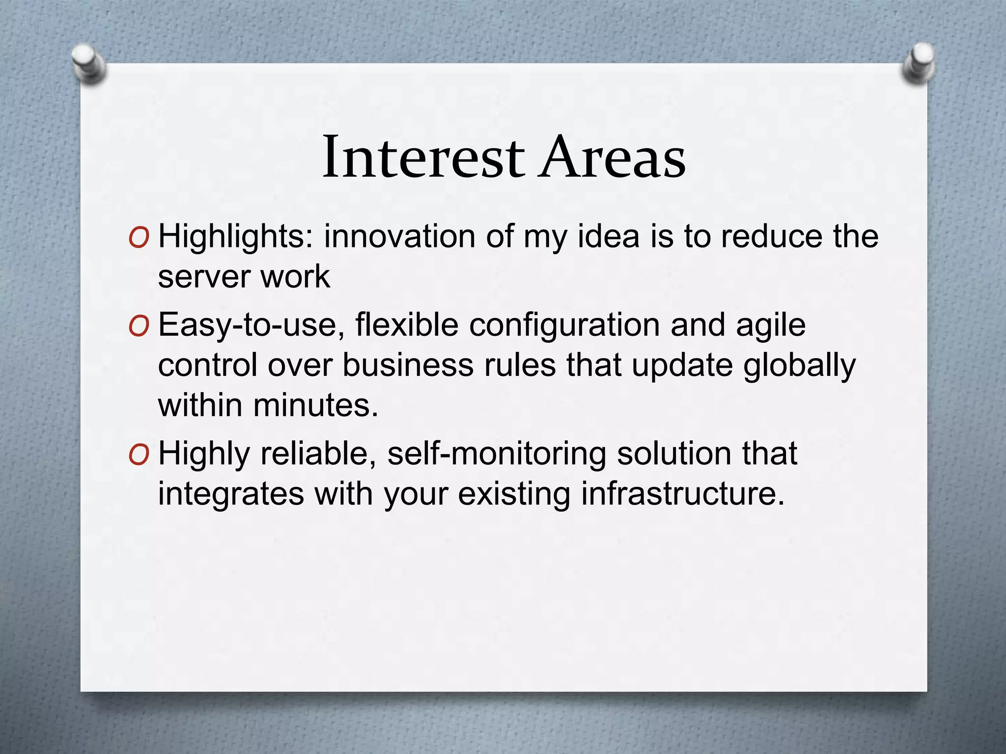 Interest Areas
O Highlights: innovation of my idea is to reduce the
server work
O Easy-to-use, flexible configuration and agile
control over business rules that update globally
within minutes.
O Highly reliable, self-monitoring solution that
integrates with your existing infrastructure.
 