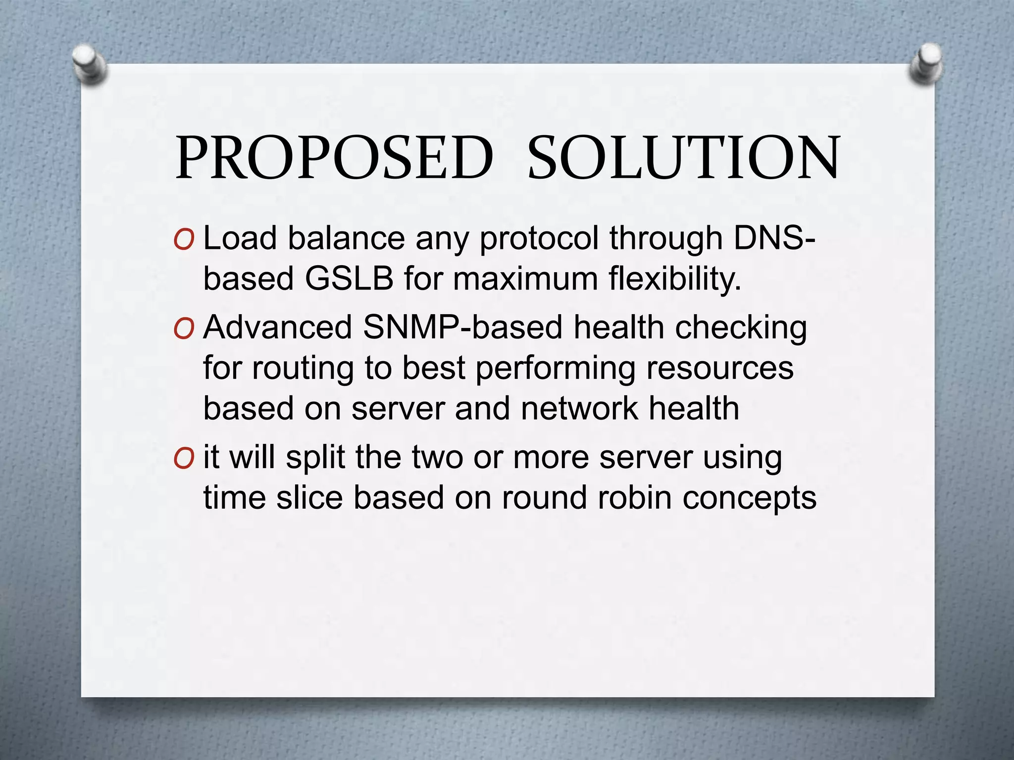 PROPOSED SOLUTION
O Load balance any protocol through DNS-
based GSLB for maximum flexibility.
O Advanced SNMP-based health checking
for routing to best performing resources
based on server and network health
O it will split the two or more server using
time slice based on round robin concepts
 