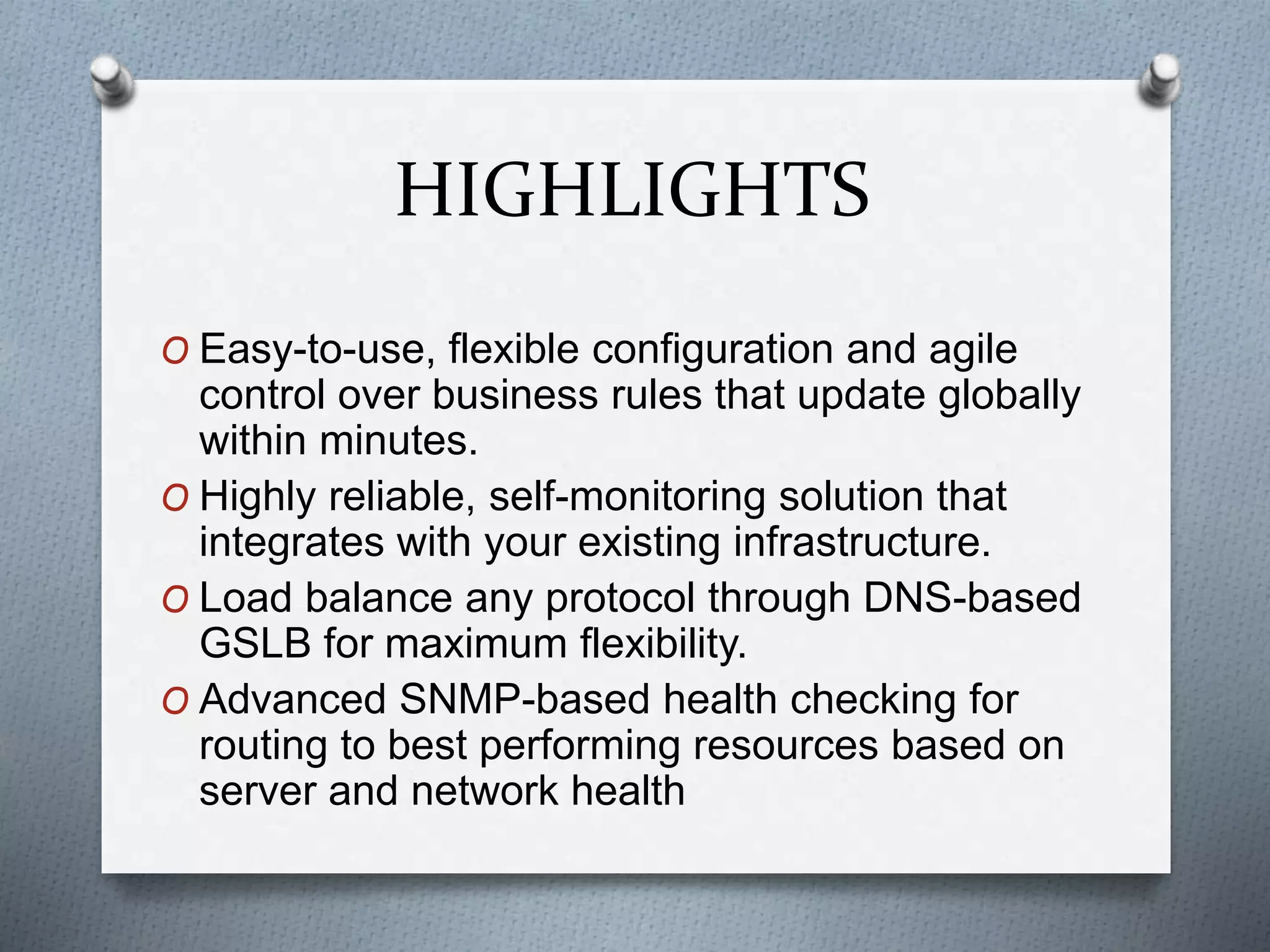 HIGHLIGHTS
O Easy-to-use, flexible configuration and agile
control over business rules that update globally
within minutes.
O Highly reliable, self-monitoring solution that
integrates with your existing infrastructure.
O Load balance any protocol through DNS-based
GSLB for maximum flexibility.
O Advanced SNMP-based health checking for
routing to best performing resources based on
server and network health
 