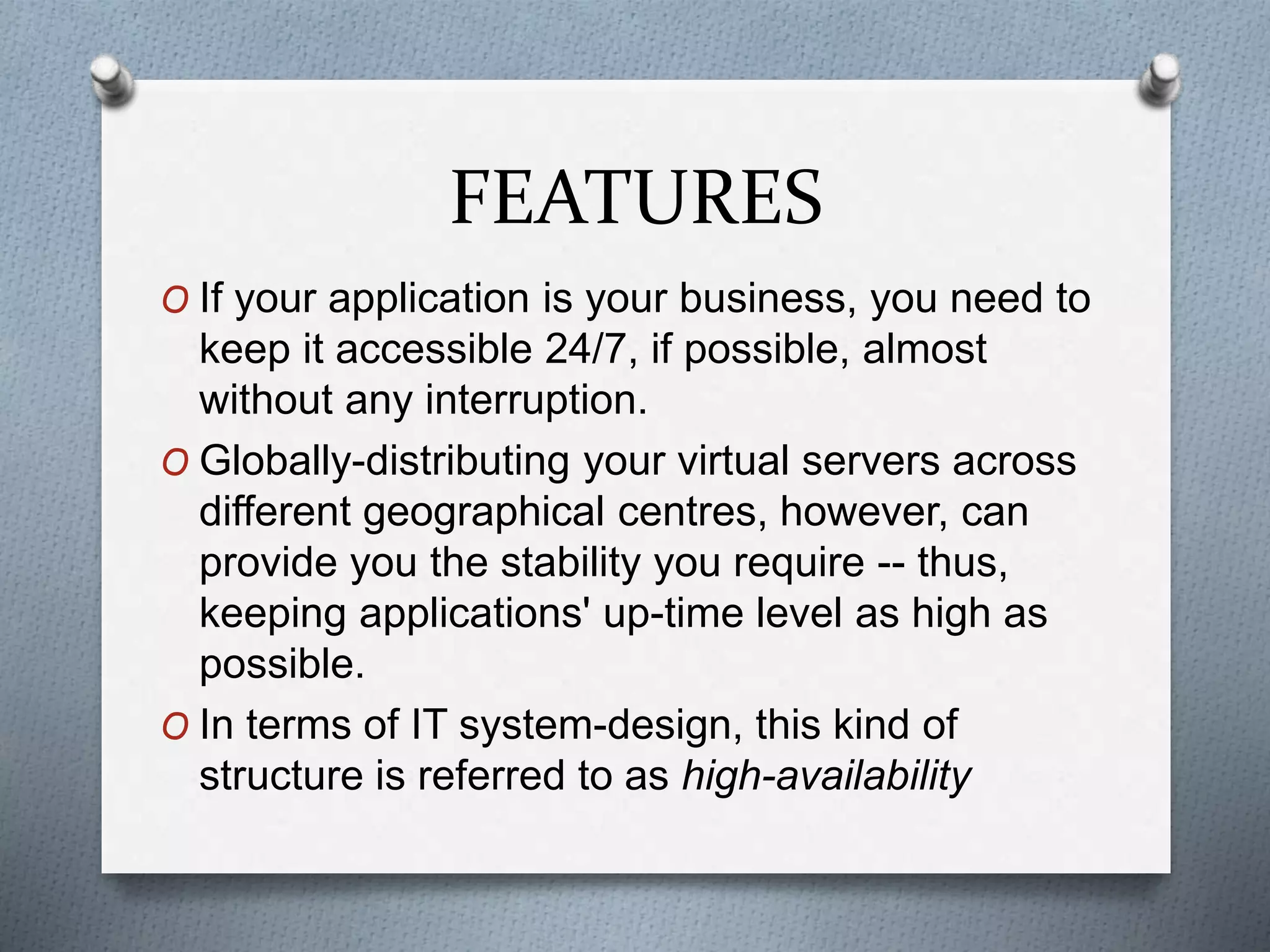 FEATURES
O If your application is your business, you need to
keep it accessible 24/7, if possible, almost
without any interruption.
O Globally-distributing your virtual servers across
different geographical centres, however, can
provide you the stability you require -- thus,
keeping applications' up-time level as high as
possible.
O In terms of IT system-design, this kind of
structure is referred to as high-availability
 