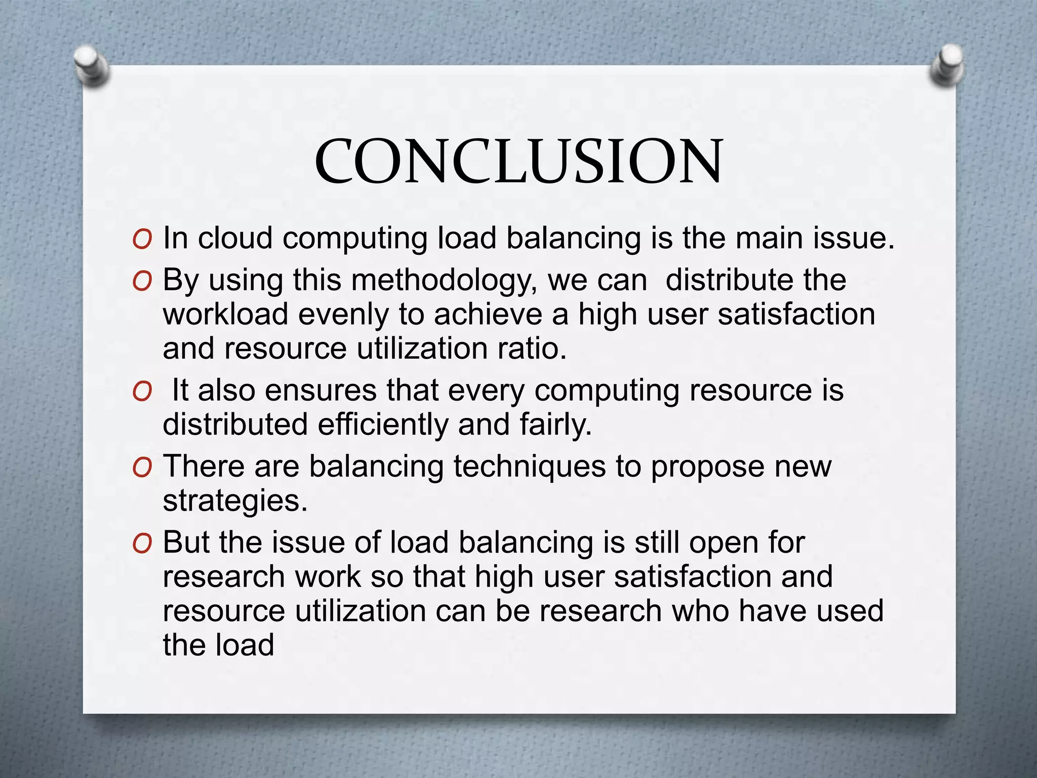 CONCLUSION
O In cloud computing load balancing is the main issue.
O By using this methodology, we can distribute the
workload evenly to achieve a high user satisfaction
and resource utilization ratio.
O It also ensures that every computing resource is
distributed efficiently and fairly.
O There are balancing techniques to propose new
strategies.
O But the issue of load balancing is still open for
research work so that high user satisfaction and
resource utilization can be research who have used
the load
 