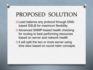 PROPOSED SOLUTION
O Load balance any protocol through DNS-
based GSLB for maximum flexibility.
O Advanced SNMP-based health checking
for routing to best performing resources
based on server and network health
O it will split the two or more server using
time slice based on round robin concepts
 