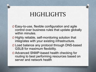 HIGHLIGHTS
O Easy-to-use, flexible configuration and agile
control over business rules that update globally
within minutes.
O Highly reliable, self-monitoring solution that
integrates with your existing infrastructure.
O Load balance any protocol through DNS-based
GSLB for maximum flexibility.
O Advanced SNMP-based health checking for
routing to best performing resources based on
server and network health
 