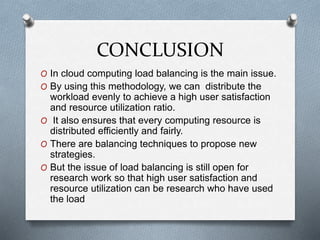 CONCLUSION
O In cloud computing load balancing is the main issue.
O By using this methodology, we can distribute the
workload evenly to achieve a high user satisfaction
and resource utilization ratio.
O It also ensures that every computing resource is
distributed efficiently and fairly.
O There are balancing techniques to propose new
strategies.
O But the issue of load balancing is still open for
research work so that high user satisfaction and
resource utilization can be research who have used
the load
 