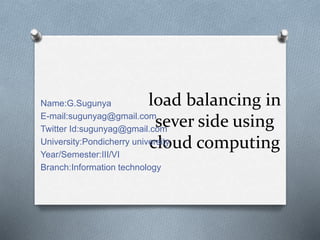load balancing in
sever side using
cloud computing
Name:G.Sugunya
E-mail:sugunyag@gmail.com
Twitter Id:sugunyag@gmail.com
University:Pondicherry university
Year/Semester:III/VI
Branch:Information technology
 