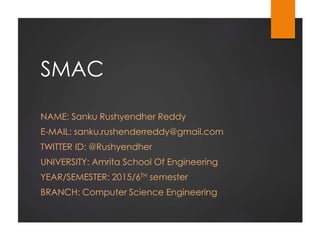 SMAC
NAME: Sanku Rushyendher Reddy
E-MAIL: sanku.rushenderreddy@gmail.com
TWITTER ID: @Rushyendher
UNIVERSITY: Amrita School Of Engineering
YEAR/SEMESTER: 2015/6TH semester
BRANCH: Computer Science Engineering
 