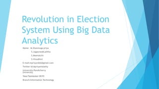 Revolution in Election
System Using Big Data
Analytics
Name: M.Shanmuga priya
S.Jagasree@Lalitha
S.Meenatchi
S.Vinodhini
E-mail:mpriyav666@gmail.com
Twitter Id:@priyamalathy
University:Pondicherry
University
Year/Semester:III/VI
Branch:Information Technology
 