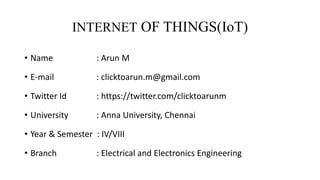 INTERNET OF THINGS(IoT)
• Name : Arun M
• E-mail : clicktoarun.m@gmail.com
• Twitter Id : https://twitter.com/clicktoarunm
• University : Anna University, Chennai
• Year & Semester : IV/VIII
• Branch : Electrical and Electronics Engineering
 