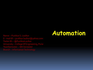 AutomationName :- Pushkar S. Laulkar
E - mail ID :- pushkar.laulkar@yahoo.com
Twiter ID :- @PushkarLaulkar
University :- College Of Engineering, Pune
Year/Semester :- 6th Semester
Branch :- InformationTechnology
 