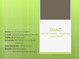 SMAC
Social, Mobile, Analytics
and Cloud
Name: B.V.R.N.SAI HARIKA
E-mail: saiharikabysani@gmail.com
Twitter Id: @harikasai1
University: BITS-Pilani Hyderabad
Campus
Year/Semester: 6th semester
Branch: Electrical and
Electronics Engineering
 