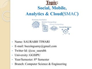 Topic:
Social, Mobile,
Analytics & Cloud(SMAC)
• Name: SAURABH TIWARI
• E-mail: buzzingsamy@gmail.com
• Twitter Id: @cse_saurabh
• University: GGSIPU
• Year/Semester: 8th Semester
• Branch: Computer Science & Engineering
 