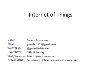 Internet of Things
NAME : Ganesh Balaraman
EMAIL : ganeshb1103@gmail.com
TWITTER ID : @ganeshbalaraman
UNIVERISTY : SRM University
YEAR/Semester : Mtech I year II semester
DEPARTMENT :Department of Telecommunication Networks
 