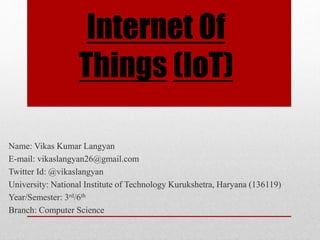 Internet Of
Things (IoT)
Name: Vikas Kumar Langyan
E-mail: vikaslangyan26@gmail.com
Twitter Id: @vikaslangyan
University: National Institute of Technology Kurukshetra, Haryana (136119)
Year/Semester: 3rd/6th
Branch: Computer Science
 