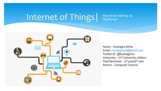 Internet of Things| Machines talking to
Machines!
Name – Kushagra Sinha
Email – kushagra10@gmail.com
Twitter id - @kushagra10
University – VIT University, Vellore
Year/Semester – 3rd year/6th sem
Branch – Computer Science
 