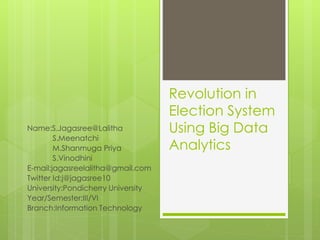 Revolution in
Election System
Using Big Data
Analytics
Name:S.Jagasree@Lalitha
S.Meenatchi
M.Shanmuga Priya
S.Vinodhini
E-mail:jagasreelalitha@gmail.com
Twitter Id:j@jagasree10
University:Pondicherry University
Year/Semester:III/VI
Branch:Information Technology
 